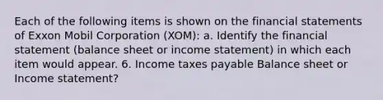 Each of the following items is shown on the financial statements of Exxon Mobil Corporation (XOM): a. Identify the financial statement (balance sheet or income statement) in which each item would appear. 6. Income taxes payable Balance sheet or Income statement?