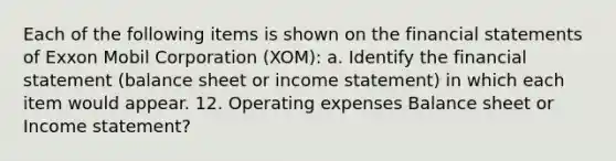 Each of the following items is shown on the financial statements of Exxon Mobil Corporation (XOM): a. Identify the financial statement (balance sheet or income statement) in which each item would appear. 12. Operating expenses Balance sheet or Income statement?