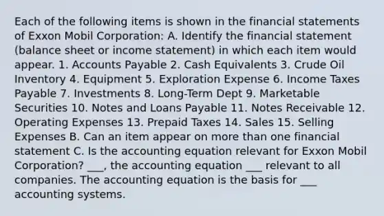 Each of the following items is shown in the financial statements of Exxon Mobil Corporation: A. Identify the financial statement (balance sheet or income statement) in which each item would appear. 1. Accounts Payable 2. Cash Equivalents 3. Crude Oil Inventory 4. Equipment 5. Exploration Expense 6. Income Taxes Payable 7. Investments 8. Long-Term Dept 9. Marketable Securities 10. Notes and Loans Payable 11. Notes Receivable 12. Operating Expenses 13. Prepaid Taxes 14. Sales 15. Selling Expenses B. Can an item appear on more than one financial statement C. Is the accounting equation relevant for Exxon Mobil Corporation? ___, the accounting equation ___ relevant to all companies. The accounting equation is the basis for ___ accounting systems.