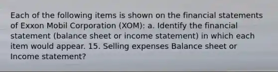 Each of the following items is shown on the financial statements of Exxon Mobil Corporation (XOM): a. Identify the financial statement (balance sheet or income statement) in which each item would appear. 15. Selling expenses Balance sheet or Income statement?