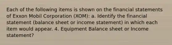 Each of the following items is shown on the financial statements of Exxon Mobil Corporation (XOM): a. Identify the financial statement (balance sheet or income statement) in which each item would appear. 4. Equipment Balance sheet or Income statement?