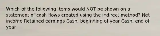 Which of the following items would NOT be shown on a statement of cash flows created using the indirect method? Net income Retained earnings Cash, beginning of year Cash, end of year