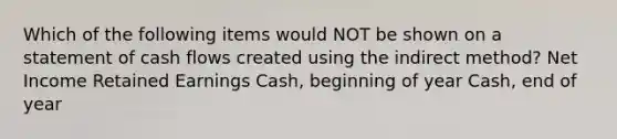 Which of the following items would NOT be shown on a statement of cash flows created using the indirect method? Net Income Retained Earnings Cash, beginning of year Cash, end of year