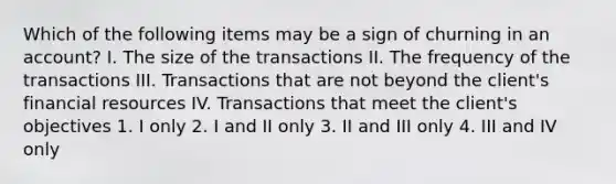 Which of the following items may be a sign of churning in an account? I. The size of the transactions II. The frequency of the transactions III. Transactions that are not beyond the client's financial resources IV. Transactions that meet the client's objectives 1. I only 2. I and II only 3. II and III only 4. III and IV only