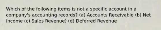 Which of the following items is not a specific account in a company's accounting records? (a) Accounts Receivable (b) Net Income (c) Sales Revenue) (d) Deferred Revenue