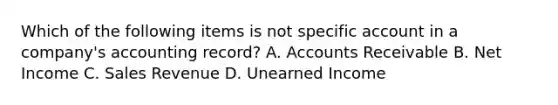 Which of the following items is not specific account in a company's accounting record? A. Accounts Receivable B. Net Income C. Sales Revenue D. Unearned Income