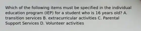 Which of the following items must be specified in the individual education program (IEP) for a student who is 16 years old? A. transition services B. extracurricular activities C. Parental Support Services D. Volunteer activities