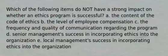 Which of the following items do NOT have a strong impact on whether an ethics program is successful? a. the content of the code of ethics b. the level of employee compensation c. the frequency and quality of communication regarding the program d. senior management's success in incorporating ethics into the organization e. local management's success in incorporating ethics into the organization