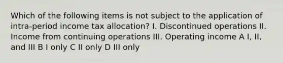 Which of the following items is not subject to the application of intra-period income tax allocation? I. Discontinued operations II. Income from continuing operations III. Operating income A I, II, and III B I only C II only D III only