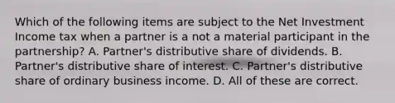 Which of the following items are subject to the Net Investment Income tax when a partner is a not a material participant in the partnership? A. Partner's distributive share of dividends. B. Partner's distributive share of interest. C. Partner's distributive share of ordinary business income. D. All of these are correct.