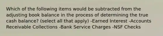 Which of the following items would be subtracted from the adjusting book balance in the process of determining the true cash balance? (select all that apply) -Earned Interest -Accounts Receivable Collections -Bank Service Charges -NSF Checks