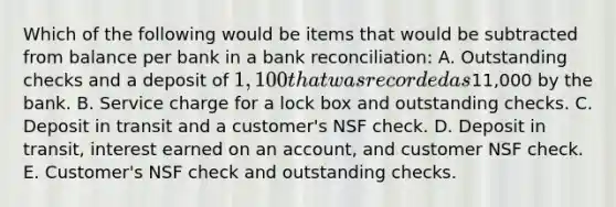 Which of the following would be items that would be subtracted from balance per bank in a <a href='https://www.questionai.com/knowledge/kZ6GRlcQH1-bank-reconciliation' class='anchor-knowledge'>bank reconciliation</a>: A. Outstanding checks and a deposit of 1,100 that was recorded as11,000 by the bank. B. Service charge for a lock box and outstanding checks. C. Deposit in transit and a customer's NSF check. D. Deposit in transit, interest earned on an account, and customer NSF check. E. Customer's NSF check and outstanding checks.