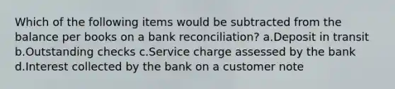 Which of the following items would be subtracted from the balance per books on a bank reconciliation? a.Deposit in transit b.Outstanding checks c.Service charge assessed by the bank d.Interest collected by the bank on a customer note