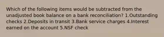 Which of the following items would be subtracted from the unadjusted book balance on a bank reconciliation? 1.Outstanding checks 2.Deposits in transit 3.Bank service charges 4.Interest earned on the account 5.NSF check