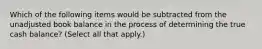 Which of the following items would be subtracted from the unadjusted book balance in the process of determining the true cash balance? (Select all that apply.)