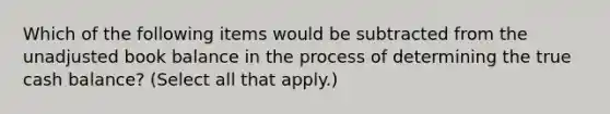 Which of the following items would be subtracted from the unadjusted book balance in the process of determining the true cash balance? (Select all that apply.)