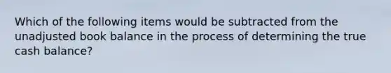 Which of the following items would be subtracted from the unadjusted book balance in the process of determining the true cash balance?