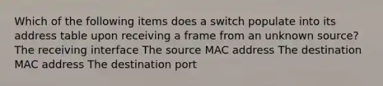 Which of the following items does a switch populate into its address table upon receiving a frame from an unknown source? The receiving interface The source MAC address The destination MAC address The destination port