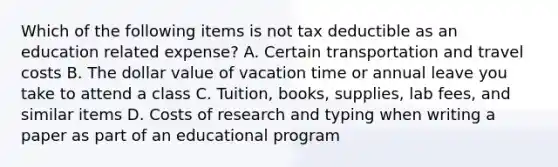 Which of the following items is not tax deductible as an education related expense? A. Certain transportation and travel costs B. The dollar value of vacation time or annual leave you take to attend a class C. Tuition, books, supplies, lab fees, and similar items D. Costs of research and typing when writing a paper as part of an educational program