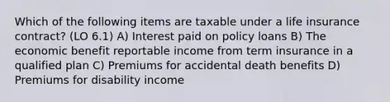 Which of the following items are taxable under a life insurance contract? (LO 6.1) A) Interest paid on policy loans B) The economic benefit reportable income from term insurance in a qualified plan C) Premiums for accidental death benefits D) Premiums for disability income