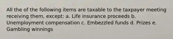 All the of the following items are taxable to the taxpayer meeting receiving them, except: a. Life insurance proceeds b. Unemployment compensation c. Embezzled funds d. Prizes e. Gambling winnings