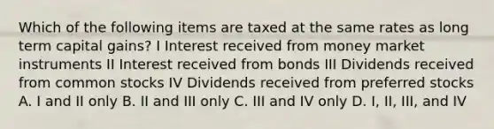 Which of the following items are taxed at the same rates as long term capital gains? I Interest received from money market instruments II Interest received from bonds III Dividends received from common stocks IV Dividends received from preferred stocks A. I and II only B. II and III only C. III and IV only D. I, II, III, and IV