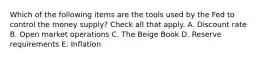 Which of the following items are the tools used by the Fed to control the money supply? Check all that apply. A. Discount rate B. Open market operations C. The Beige Book D. Reserve requirements E. Inflation