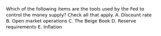 Which of the following items are the tools used by the Fed to control the money supply? Check all that apply. A. Discount rate B. Open market operations C. The Beige Book D. Reserve requirements E. Inflation