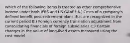 Which of the following items is treated as other comprehensive income under both IFRS and US GAAP? A.) Costs of a company's defined benefit post-retirement plans that are recognized in the current period B.) Foreign currency translation adjustment from consolidating financials of foreign subsidiaries C.) Certain changes in the value of long-lived assets measured using the cost model