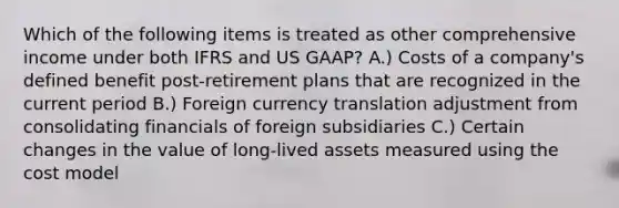 Which of the following items is treated as other comprehensive income under both IFRS and US GAAP? A.) Costs of a company's defined benefit post-retirement plans that are recognized in the current period B.) Foreign currency translation adjustment from consolidating financials of foreign subsidiaries C.) Certain changes in the value of long-lived assets measured using the cost model