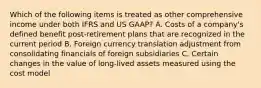 Which of the following items is treated as other comprehensive income under both IFRS and US GAAP? A. Costs of a company's defined benefit post-retirement plans that are recognized in the current period B. Foreign currency translation adjustment from consolidating financials of foreign subsidiaries C. Certain changes in the value of long-lived assets measured using the cost model