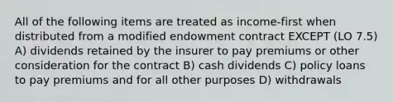 All of the following items are treated as income-first when distributed from a modified endowment contract EXCEPT (LO 7.5) A) dividends retained by the insurer to pay premiums or other consideration for the contract B) cash dividends C) policy loans to pay premiums and for all other purposes D) withdrawals