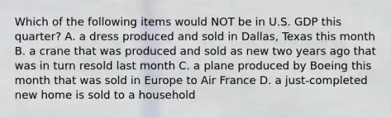 Which of the following items would NOT be in U.S. GDP this quarter? A. a dress produced and sold in Dallas, Texas this month B. a crane that was produced and sold as new two years ago that was in turn resold last month C. a plane produced by Boeing this month that was sold in Europe to Air France D. a just-completed new home is sold to a household