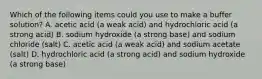 Which of the following items could you use to make a buffer solution? A. acetic acid (a weak acid) and hydrochloric acid (a strong acid) B. sodium hydroxide (a strong base) and sodium chloride (salt) C. acetic acid (a weak acid) and sodium acetate (salt) D. hydrochloric acid (a strong acid) and sodium hydroxide (a strong base)