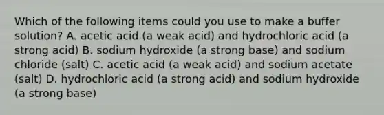 Which of the following items could you use to make a buffer solution? A. acetic acid (a weak acid) and hydrochloric acid (a strong acid) B. sodium hydroxide (a strong base) and sodium chloride (salt) C. acetic acid (a weak acid) and sodium acetate (salt) D. hydrochloric acid (a strong acid) and sodium hydroxide (a strong base)