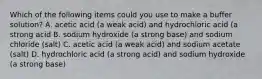 Which of the following items could you use to make a buffer solution? A. acetic acid (a weak acid) and hydrochloric acid (a strong acid B. sodium hydroxide (a strong base) and sodium chloride (salt) C. acetic acid (a weak acid) and sodium acetate (salt) D. hydrochloric acid (a strong acid) and sodium hydroxide (a strong base)