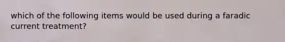which of the following items would be used during a faradic current treatment?