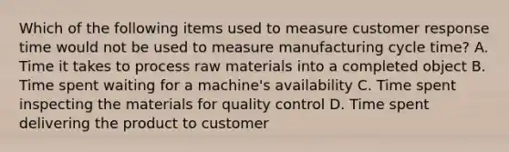 Which of the following items used to measure customer response time would not be used to measure manufacturing cycle time? A. Time it takes to process raw materials into a completed object B. Time spent waiting for a machine's availability C. Time spent inspecting the materials for quality control D. Time spent delivering the product to customer