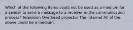 Which of the following items could not be used as a medium for a sender to send a message to a receiver in the communication process? Television Overhead projector The Internet All of the above could be a medium.