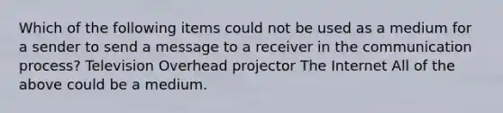 Which of the following items could not be used as a medium for a sender to send a message to a receiver in the communication process? Television Overhead projector The Internet All of the above could be a medium.