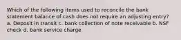 Which of the following items used to reconcile the bank statement balance of cash does not require an adjusting entry? a. Deposit in transit c. bank collection of note receivable b. NSF check d. bank service charge