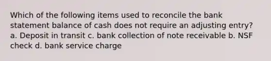 Which of the following items used to reconcile the bank statement balance of cash does not require an adjusting entry? a. Deposit in transit c. bank collection of note receivable b. NSF check d. bank service charge