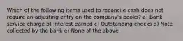 Which of the following items used to reconcile cash does not require an adjusting entry on the company's books? a) Bank service charge b) Interest earned c) Outstanding checks d) Note collected by the bank e) None of the above