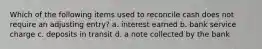 Which of the following items used to reconcile cash does not require an adjusting entry? a. interest earned b. bank service charge c. deposits in transit d. a note collected by the bank