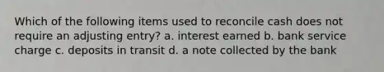 Which of the following items used to reconcile cash does not require an adjusting entry? a. interest earned b. bank service charge c. deposits in transit d. a note collected by the bank