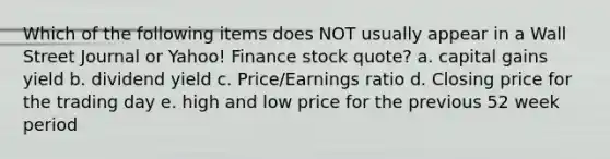 Which of the following items does NOT usually appear in a Wall Street Journal or Yahoo! Finance stock quote? a. capital gains yield b. dividend yield c. Price/Earnings ratio d. Closing price for the trading day e. high and low price for the previous 52 week period