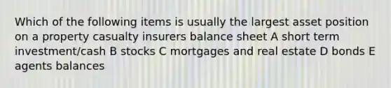 Which of the following items is usually the largest asset position on a property casualty insurers balance sheet A short term investment/cash B stocks C mortgages and real estate D bonds E agents balances