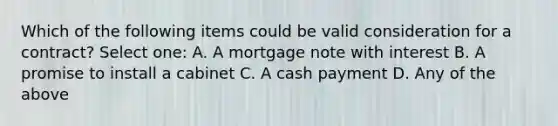 Which of the following items could be valid consideration for a contract? Select one: A. A mortgage note with interest B. A promise to install a cabinet C. A cash payment D. Any of the above