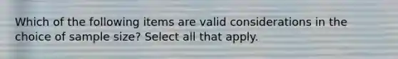 Which of the following items are valid considerations in the choice of sample size? Select all that apply.