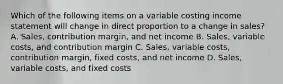 Which of the following items on a variable costing income statement will change in direct proportion to a change in sales? A. Sales, contribution margin, and net income B. Sales, variable costs, and contribution margin C. Sales, variable costs, contribution margin, fixed costs, and net income D. Sales, variable costs, and fixed costs